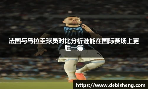 法国与乌拉圭球员对比分析谁能在国际赛场上更胜一筹