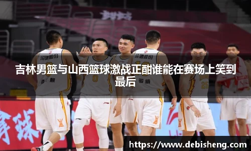吉林男篮与山西篮球激战正酣谁能在赛场上笑到最后